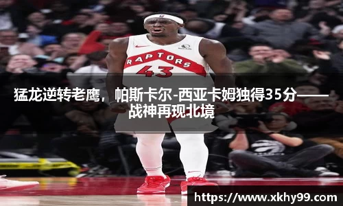 猛龙逆转老鹰，帕斯卡尔-西亚卡姆独得35分——战神再现北境