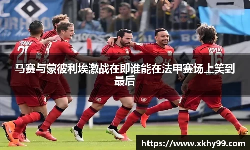 马赛与蒙彼利埃激战在即谁能在法甲赛场上笑到最后